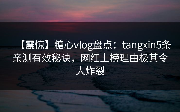 【震惊】糖心vlog盘点：tangxin5条亲测有效秘诀，网红上榜理由极其令人炸裂
