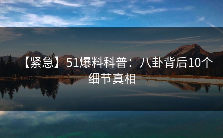 【紧急】51爆料科普：八卦背后10个细节真相
