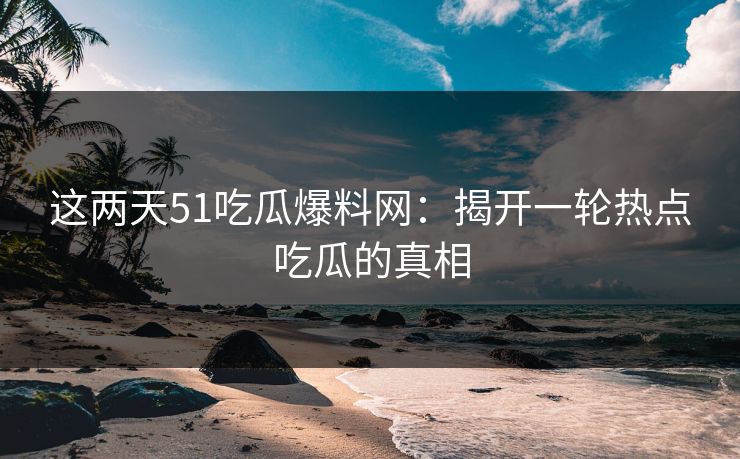 这两天51吃瓜爆料网：揭开一轮热点吃瓜的真相