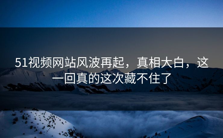 51视频网站风波再起，真相大白，这一回真的这次藏不住了