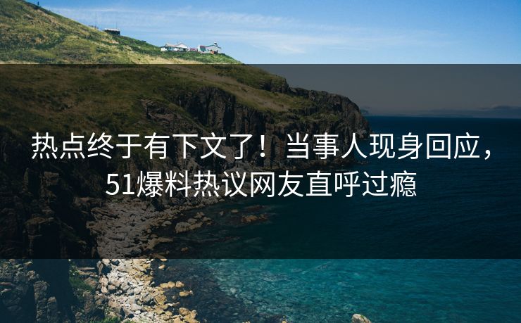 热点终于有下文了！当事人现身回应，51爆料热议网友直呼过瘾