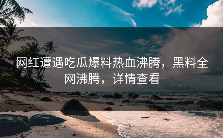 网红遭遇吃瓜爆料热血沸腾，黑料全网沸腾，详情查看
