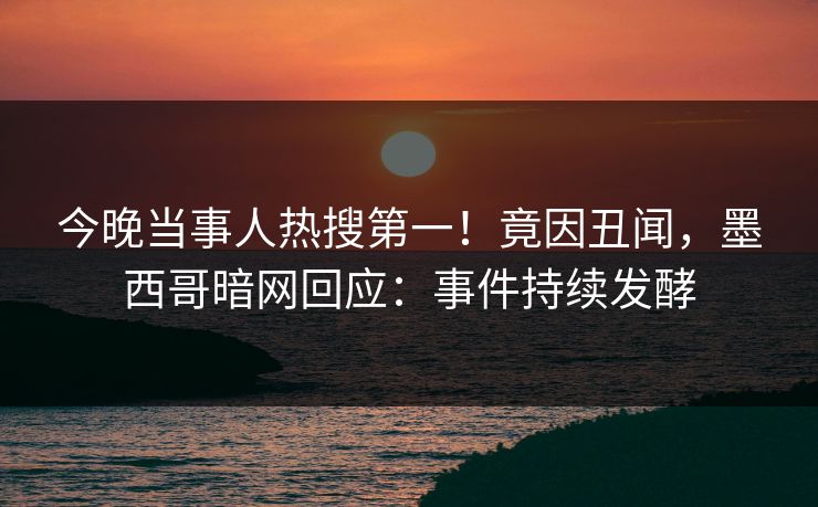 今晚当事人热搜第一！竟因丑闻，墨西哥暗网回应：事件持续发酵