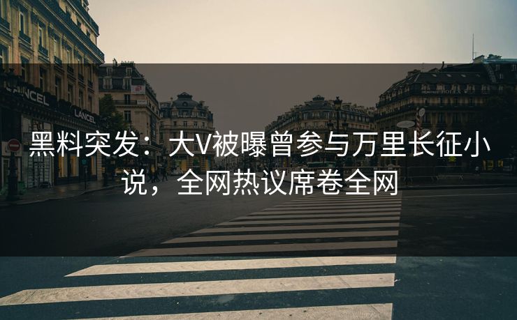 黑料突发：大V被曝曾参与万里长征小说，全网热议席卷全网