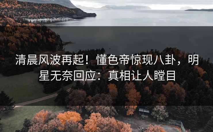 清晨风波再起！懂色帝惊现八卦，明星无奈回应：真相让人瞠目