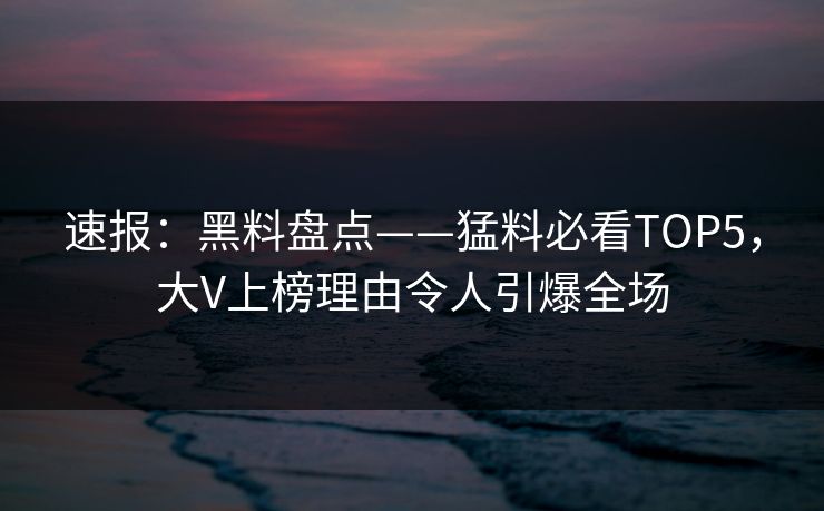 速报：黑料盘点——猛料必看TOP5，大V上榜理由令人引爆全场