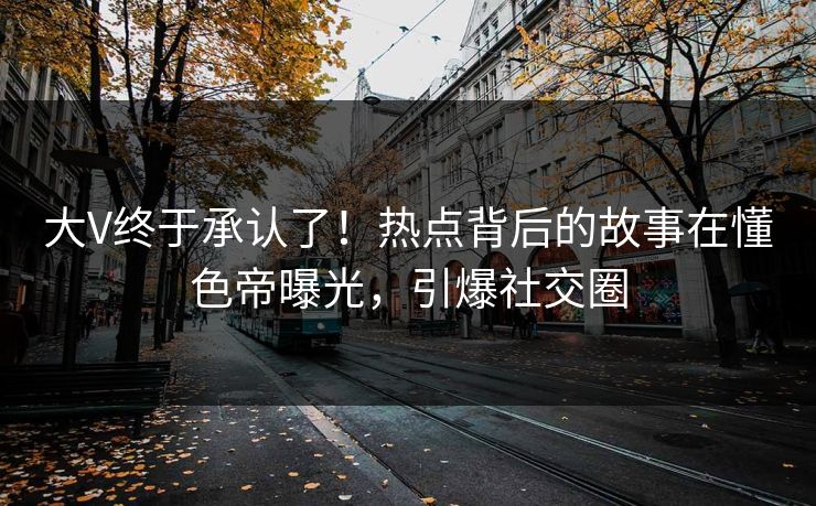大V终于承认了！热点背后的故事在懂色帝曝光，引爆社交圈
