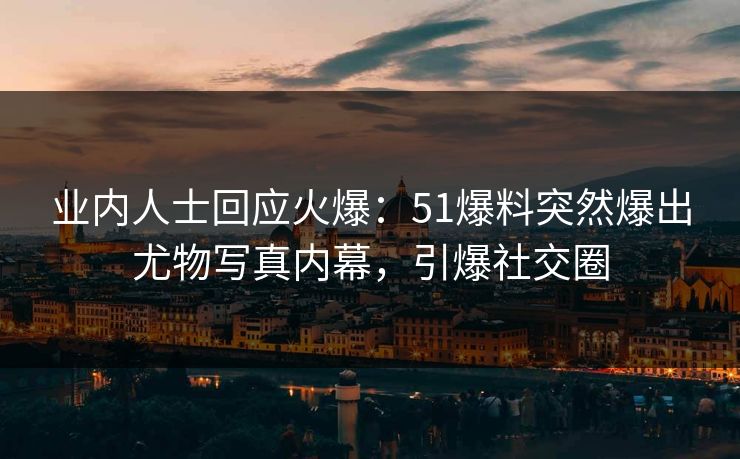 业内人士回应火爆：51爆料突然爆出尤物写真内幕，引爆社交圈