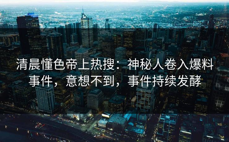 清晨懂色帝上热搜：神秘人卷入爆料事件，意想不到，事件持续发酵
