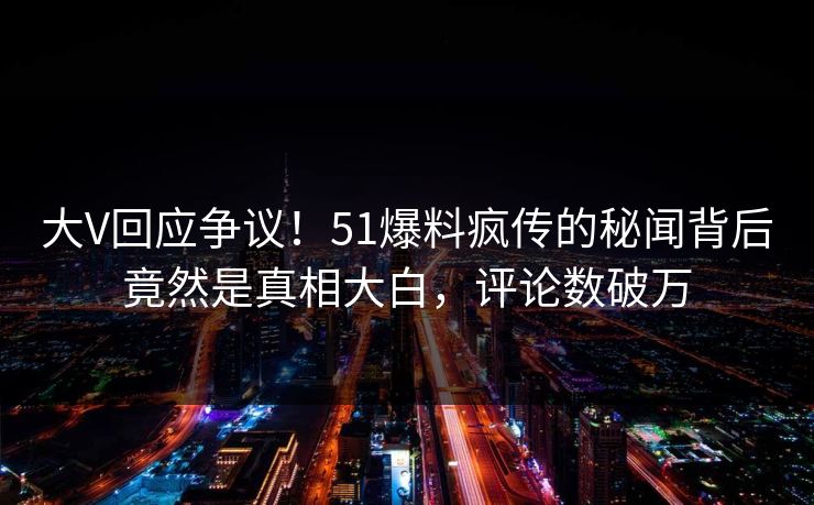 大V回应争议！51爆料疯传的秘闻背后竟然是真相大白，评论数破万