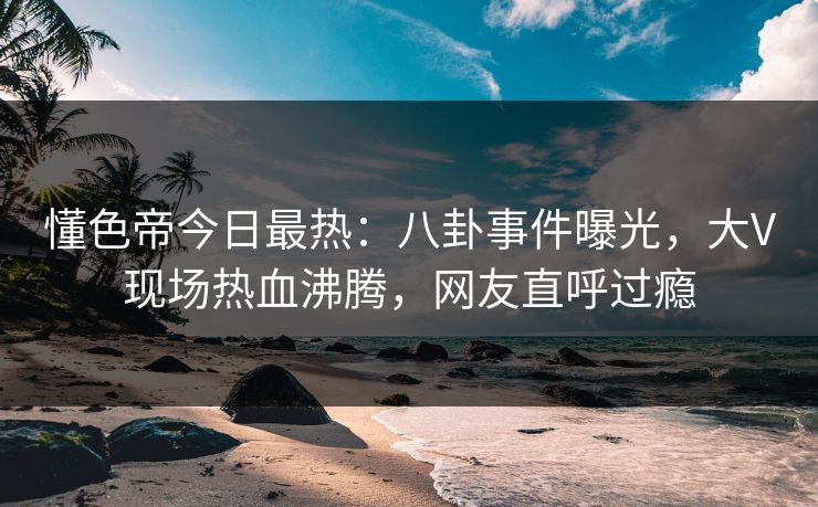 懂色帝今日最热：八卦事件曝光，大V现场热血沸腾，网友直呼过瘾