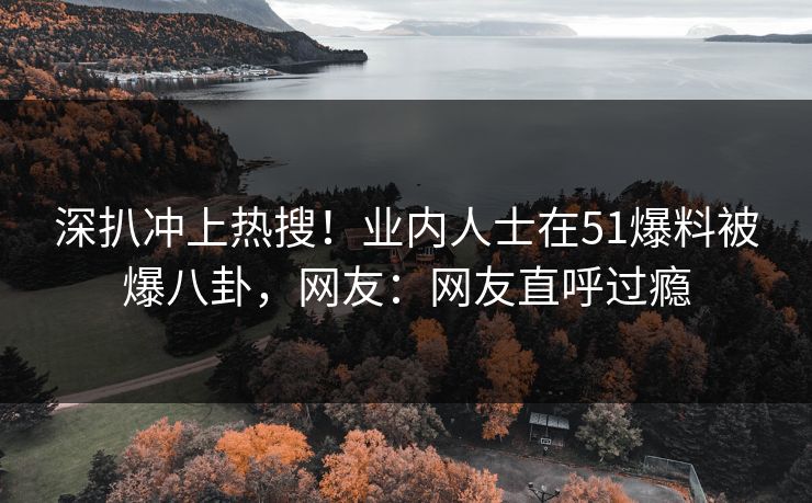 深扒冲上热搜！业内人士在51爆料被爆八卦，网友：网友直呼过瘾