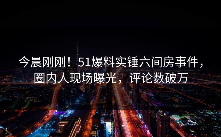 今晨刚刚！51爆料实锤六间房事件，圈内人现场曝光，评论数破万