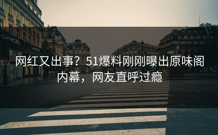 网红又出事？51爆料刚刚曝出原味阁内幕，网友直呼过瘾