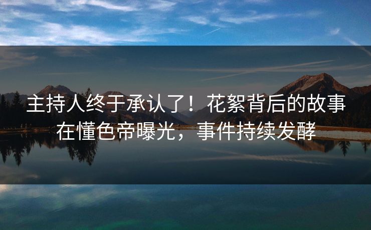 主持人终于承认了！花絮背后的故事在懂色帝曝光，事件持续发酵