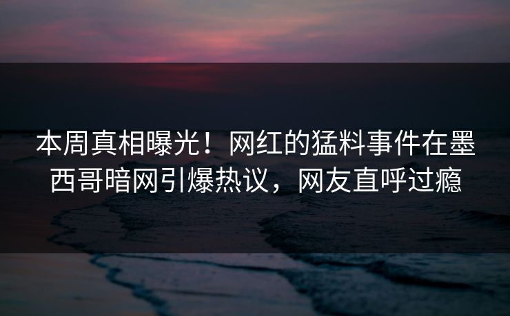本周真相曝光！网红的猛料事件在墨西哥暗网引爆热议，网友直呼过瘾