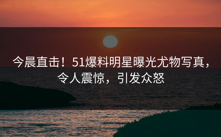 今晨直击！51爆料明星曝光尤物写真，令人震惊，引发众怒