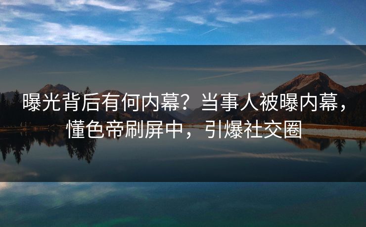曝光背后有何内幕？当事人被曝内幕，懂色帝刷屏中，引爆社交圈