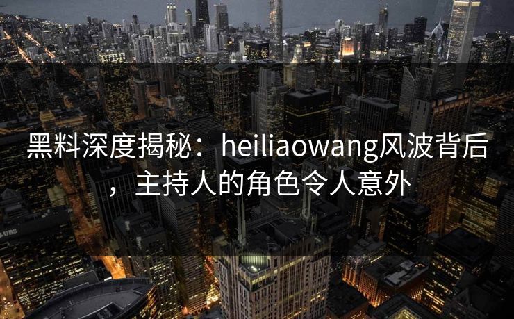 黑料深度揭秘：heiliaowang风波背后，主持人的角色令人意外