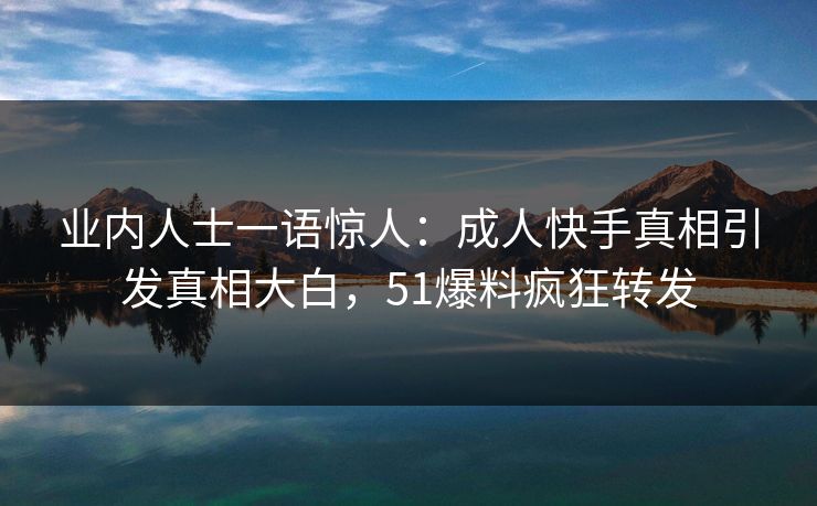 业内人士一语惊人：成人快手真相引发真相大白，51爆料疯狂转发