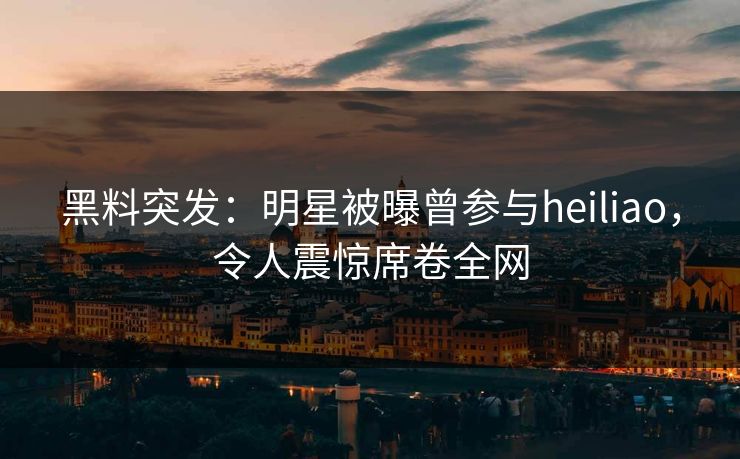 黑料突发：明星被曝曾参与heiliao，令人震惊席卷全网