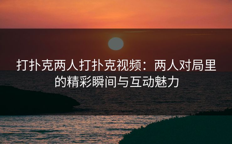打扑克两人打扑克视频：两人对局里的精彩瞬间与互动魅力