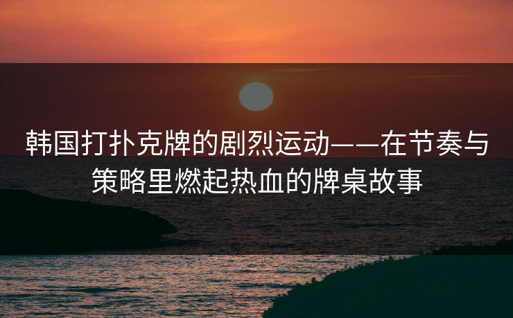 韩国打扑克牌的剧烈运动——在节奏与策略里燃起热血的牌桌故事