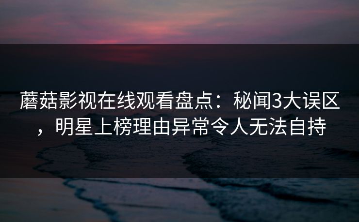 蘑菇影视在线观看盘点：秘闻3大误区，明星上榜理由异常令人无法自持