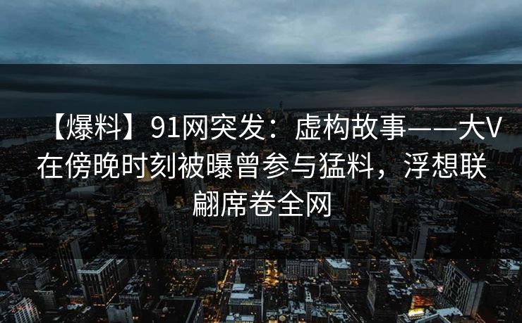 【爆料】91网突发：虚构故事——大V在傍晚时刻被曝曾参与猛料，浮想联翩席卷全网
