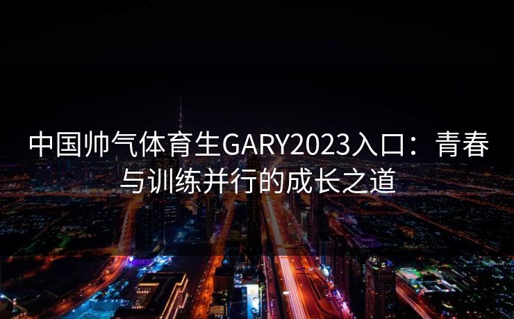 中国帅气体育生GARY2023入口:青春与训练并行的成长之道 中国帅气体育生GARY2023入口:青春与训练并行的成长之道