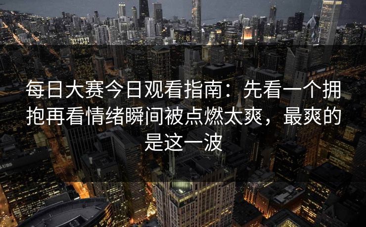 每日大赛今日观看指南:先看一个拥抱再看情绪瞬间被点燃太爽,最爽的是这一波 每日大赛今日观看指南:先看一个拥抱再看情绪瞬间被点燃太爽,最爽的是这一波