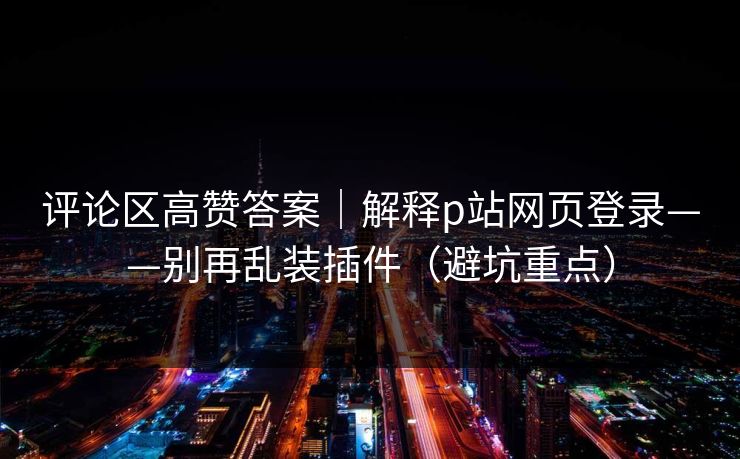 评论区高赞答案｜解释p站网页登录——别再乱装插件（避坑重点）