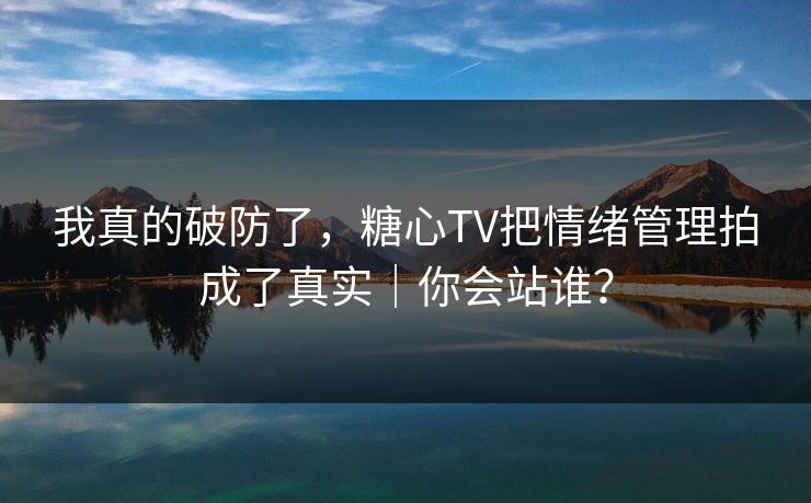 我真的破防了，糖心TV把情绪管理拍成了真实｜你会站谁？