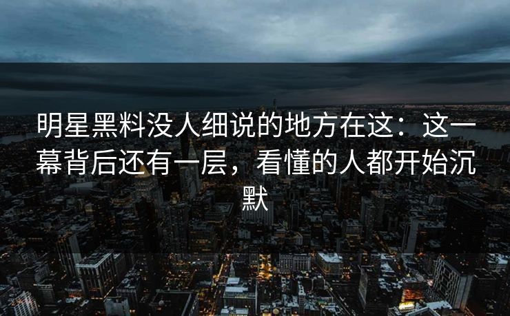 明星黑料没人细说的地方在这：这一幕背后还有一层，看懂的人都开始沉默